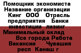 Помощник экономиста › Название организации ­ Кинг, ООО › Отрасль предприятия ­ Банки, инвестиции, лизинг › Минимальный оклад ­ 25 000 - Все города Работа » Вакансии   . Чувашия респ.,Канаш г.